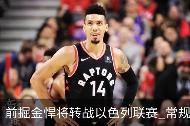 前掘金悍将转战以色列联赛 常规赛收官战曾轰15分13板锁定西区第三