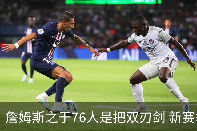 詹姆斯之于76人是把双刃剑 新赛季需直面六大隐患？